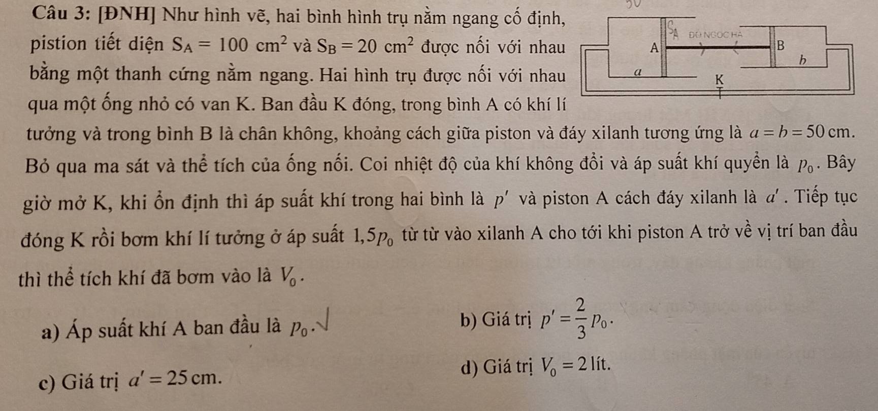 [ĐNH] Như hình vẽ, hai bình hình trụ nằm ngang cố định 
pistion tiết diện S_A=100cm^2 và S_B=20cm^2 được nối với nha 
bằng một thanh cứng nằm ngang. Hai hình trụ được nối với nha 
qua một ống nhỏ có van K. Ban đầu K đóng, trong bình A có khí 
tưởng và trong bình B là chân không, khoảng cách giữa piston và đáy xilanh tương ứng là a=b=50cm. 
Bỏ qua ma sát và thể tích của ống nối. Coi nhiệt độ của khí không đổi và áp suất khí quyển là p_0. Bây 
giờ mở K, khi ổn định thì áp suất khí trong hai bình là p' và piston A cách đáy xilanh là a'. Tiếp tục 
đóng K rồi bơm khí lí tưởng ở áp suất 1,5p_0 từ từ vào xilanh A cho tới khi piston A trở về vị trí ban đầu 
thì thể tích khí đã bơm vào là V_0. 
b) Giá trị 
a) Áp suất khí A ban đầu là P_0· p'= 2/3 p_0. 
c) Giá trị a'=25cm. 
d) Giá trị V_0=2lit.