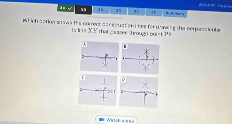 27.000 XP Pararive 
3A 3D 3 C 3 D 3 E 3F Summary 
Which option shows the correct construction lines for drawing the perpendicular 
to line XY that passes through point P?
P
D
x- P
Y x
P
Watch video