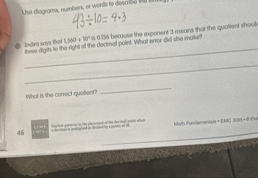 Use diagrams, numbers, or words to describe the stul 
_ 
Indira says that 1,560/ 10^3 is 0.156 because the exponent 3 means that the quotient shoul 
three digits to the right of the decimal point. What error did she make? 
_ 
What is the correct quotient? 
_ 
CCMS Explain patterns in the placement of the decimal point when
46 NRF A a decimal is multiplied or divided by a power of 10. Math Fundamentals = EMC 3085 « © Eva