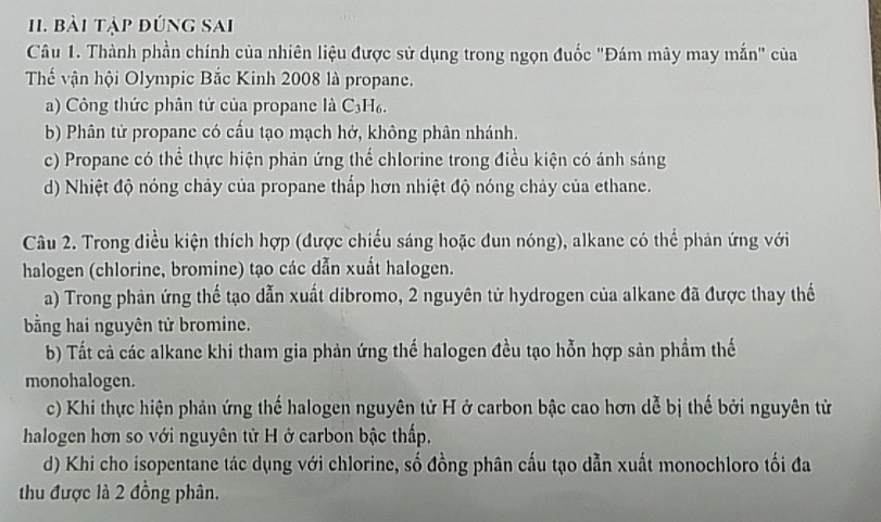 bài tập đúng sai
Câu 1. Thành phần chính của nhiên liệu được sử dụng trong ngọn đuốc "Đám mây may mắn" của
Thế vận hội Olympic Bắc Kinh 2008 là propane.
a) Công thức phân tử của propane là C3H₆.
b) Phân tử propane có cầu tạo mạch hở, không phân nhánh.
c) Propane có thể thực hiện phản ứng thể chlorine trong điều kiện có ánh sáng
d) Nhiệt độ nóng chảy của propane thấp hơn nhiệt độ nóng chảy của ethane.
Câu 2. Trong điều kiện thích hợp (được chiếu sáng hoặc dun nóng), alkane có thể phản ứng với
halogen (chlorine, bromine) tạo các dẫn xuất halogen.
a) Trong phản ứng thế tạo dẫn xuất dibromo, 2 nguyên tử hydrogen của alkane đã được thay thế
bằng hai nguyên tử bromine.
b) Tất cả các alkane khi tham gia phản ứng thế halogen đều tạo hỗn hợp sản phẩm thế
monohalogen.
c) Khi thực hiện phản ứng thế halogen nguyên tử H ở carbon bậc cao hơn dễ bị thế bởi nguyên tử
halogen hơn so với nguyên tử H ở carbon bậc thấp,
d) Khi cho isopentane tác dụng với chlorine, số đồng phân cấu tạo dẫn xuất monochloro tối đa
thu được là 2 đồng phân.