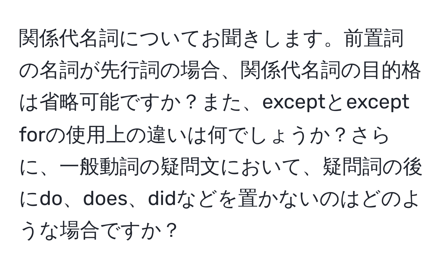 関係代名詞についてお聞きします。前置詞の名詞が先行詞の場合、関係代名詞の目的格は省略可能ですか？また、exceptとexcept forの使用上の違いは何でしょうか？さらに、一般動詞の疑問文において、疑問詞の後にdo、does、didなどを置かないのはどのような場合ですか？