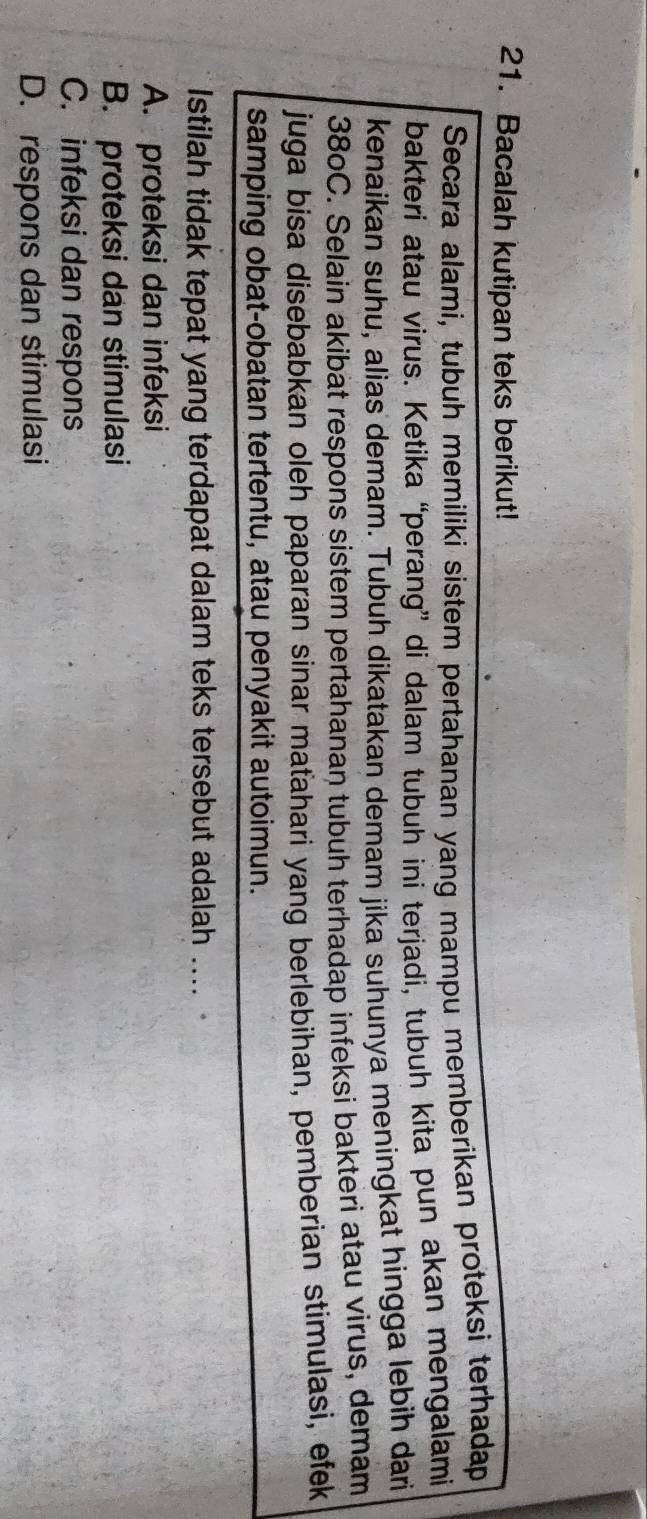 Bacalah kutipan teks berikut!
Secara alami, tubuh memiliki sistem pertahanan yang mampu memberikan proteksi terhadap
bakteri atau virus. Ketika “perang” di dalam tubuh ini terjadi, tubuh kita pun akan mengalami
kenaikan suhu, alias demam. Tubuh dikatakan demam jika suhunya meningkat hingga lebih dari
380C. Selain akibat respons sistem pertahanan tubuh terhadap infeksi bakteri atau virus, demam
juga bisa disebabkan oleh paparan sinar maťahari yang berlebihan, pemberian stimulasi, efek
samping obat-obatan tertentu, atau penyakit autoimun.
Istilah tidak tepat yang terdapat dalam teks tersebut adalah ....
A. proteksi dan infeksi
B. proteksi dan stimulasi
C. infeksi dan respons
D. respons dan stimulasi