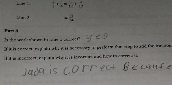 Line 1:  2/3 + 3/4 = 8/12 + 9/12 
Line 2:
= 17/24 
Part A 
Is the work shown in Line 1 correct? 
If it is correct, explain why it is necessary to perform that step to add the fraction 
If it is incorrect, explain why it is incorrect and how to correct it.