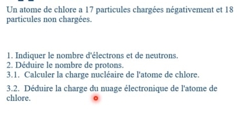 Un atome de chlore a 17 particules chargées négativement et 18
particules non chargées. 
1. Indiquer le nombre d'électrons et de neutrons. 
2. Déduire le nombre de protons. 
3.1. Calculer la charge nucléaire de l'atome de chlore. 
3.2. Déduire la charge du nuage électronique de l'atome de 
chlore.