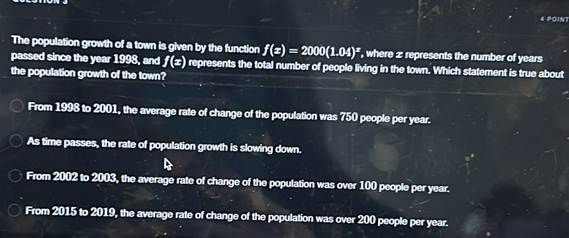 The population growth of a town is given by the function f(x)=2000(1.04)^x , where x represents the number of years
passed since the year 1998, and f(x) represents the total number of people living in the town. Which statement is true about
the population growth of the town?
From 1998 to 2001, the average rate of change of the population was 750 people per year.
As time passes, the rate of population growth is slowing down.
From 2002 to 2003, the average rate of change of the population was over 100 people per year.
From 2015 to 2019, the average rate of change of the population was over 200 people per year.