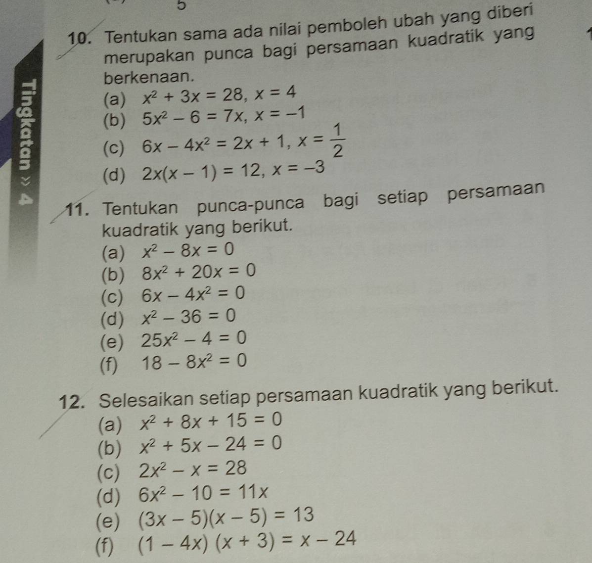 5 
10. Tentukan sama ada nilai pemboleh ubah yang diberi 
merupakan punca bagi persamaan kuadratik yang 
berkenaan. 
(a) x^2+3x=28, x=4
(b) 5x^2-6=7x, x=-1
(c) 6x-4x^2=2x+1, x= 1/2 
(d) 2x(x-1)=12, x=-3
11. Tentukan punca-punca bagi setiap persamaan 
kuadratik yang berikut. 
(a) x^2-8x=0
(b) 8x^2+20x=0
(c) 6x-4x^2=0
(d) x^2-36=0
(e) 25x^2-4=0
(f) 18-8x^2=0
12. Selesaikan setiap persamaan kuadratik yang berikut. 
(a) x^2+8x+15=0
(b) x^2+5x-24=0
(c) 2x^2-x=28
(d) 6x^2-10=11x
(e) (3x-5)(x-5)=13
(f) (1-4x)(x+3)=x-24