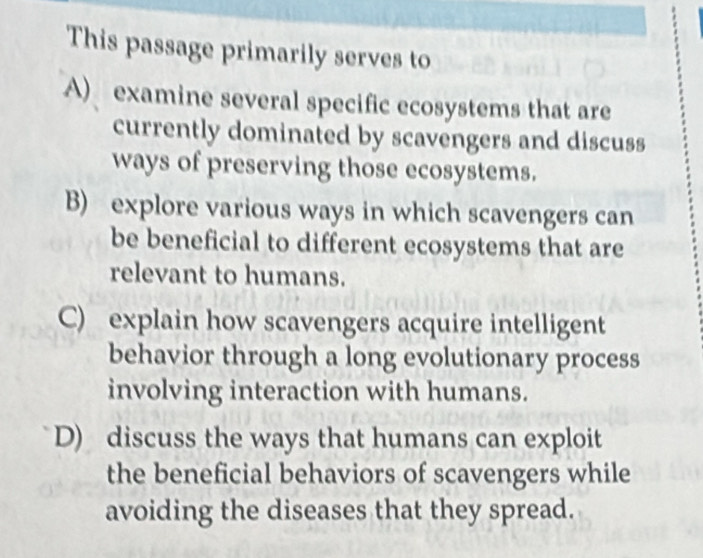 This passage primarily serves to
A) examine several specific ecosystems that are
currently dominated by scavengers and discuss
ways of preserving those ecosystems.
B) explore various ways in which scavengers can
be beneficial to different ecosystems that are
relevant to humans.
C) explain how scavengers acquire intelligent
behavior through a long evolutionary process
involving interaction with humans.
D) discuss the ways that humans can exploit
the beneficial behaviors of scavengers while
avoiding the diseases that they spread.