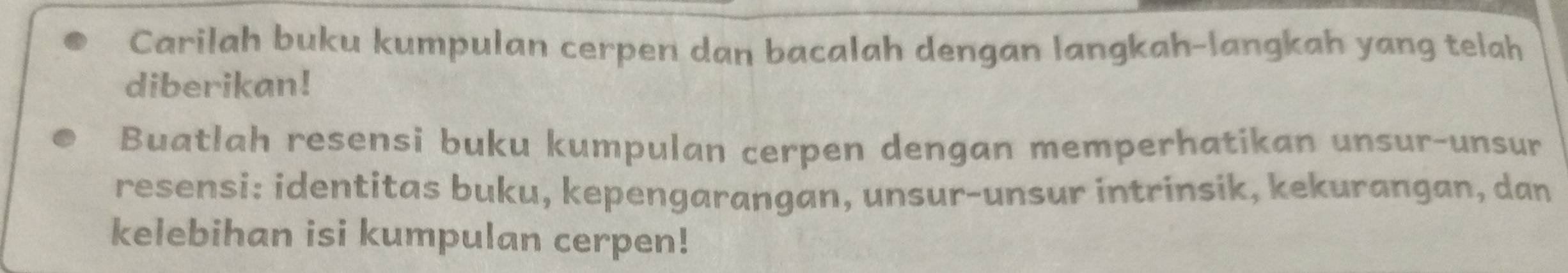 Carilah buku kumpulan cerpen dan bacalah dengan langkah-langkah yang telah 
diberikan! 
Buatlah resensi buku kumpulan cerpen dengan memperhatikan unsur-unsur 
resensi: identitas buku, kepengarangan, unsur-unsur intrinsik, kekurangan, dan 
kelebihan isi kumpulan cerpen!