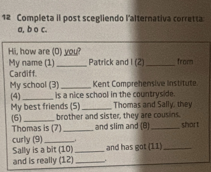 Completa il post scegliendo l'alternativa corretta 
a, b o c. 
Hi, how are (O) you? 
My name (1) _Patrick and I (2)_ from 
Cardiff. 
My school (3) _Kent Comprehensive Institute, 
(4) _is a nice school in the countryside. 
My best friends (5) _Thomas and Sally, they 
(6) _brother and sister, they are cousins. 
Thomas is (7) _and slim and (8)_ short 
curly (9)_ 
. 
Sally is a bit (10) _and has got (11)_ 
and is really (12)_ 
.