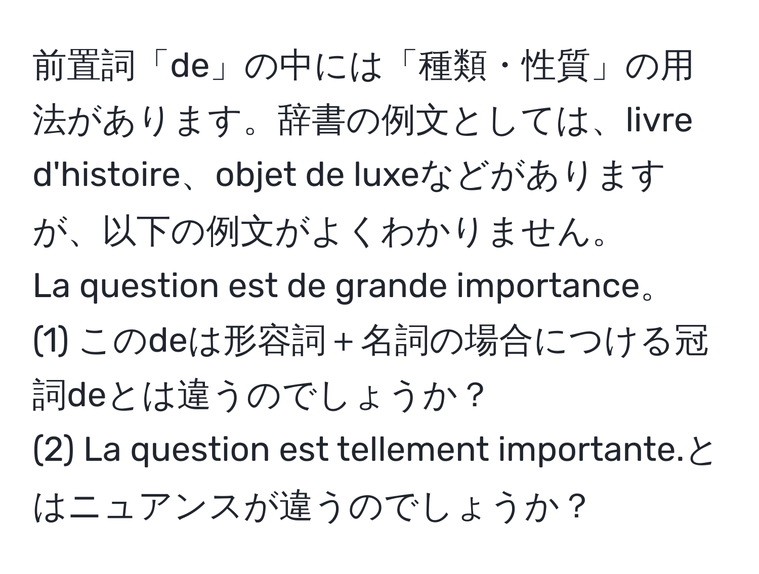 前置詞「de」の中には「種類・性質」の用法があります。辞書の例文としては、livre d'histoire、objet de luxeなどがありますが、以下の例文がよくわかりません。  
La question est de grande importance。  
(1) このdeは形容詞＋名詞の場合につける冠詞deとは違うのでしょうか？  
(2) La question est tellement importante.とはニュアンスが違うのでしょうか？