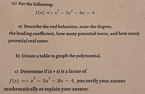 For the following:
f(x)=-x^3-5x^2-8x-4
a) Describe the end behaviors, state the degree,
the leading coefficient, how many potential turns, and how many
potential real roots.
b) Create a table to graph the polynomial.
c) Determine if (x+3) is a factor of
f(x)=-x^3-5x^2-8x-4 , you verify your answer
mathematically or explain your answer.