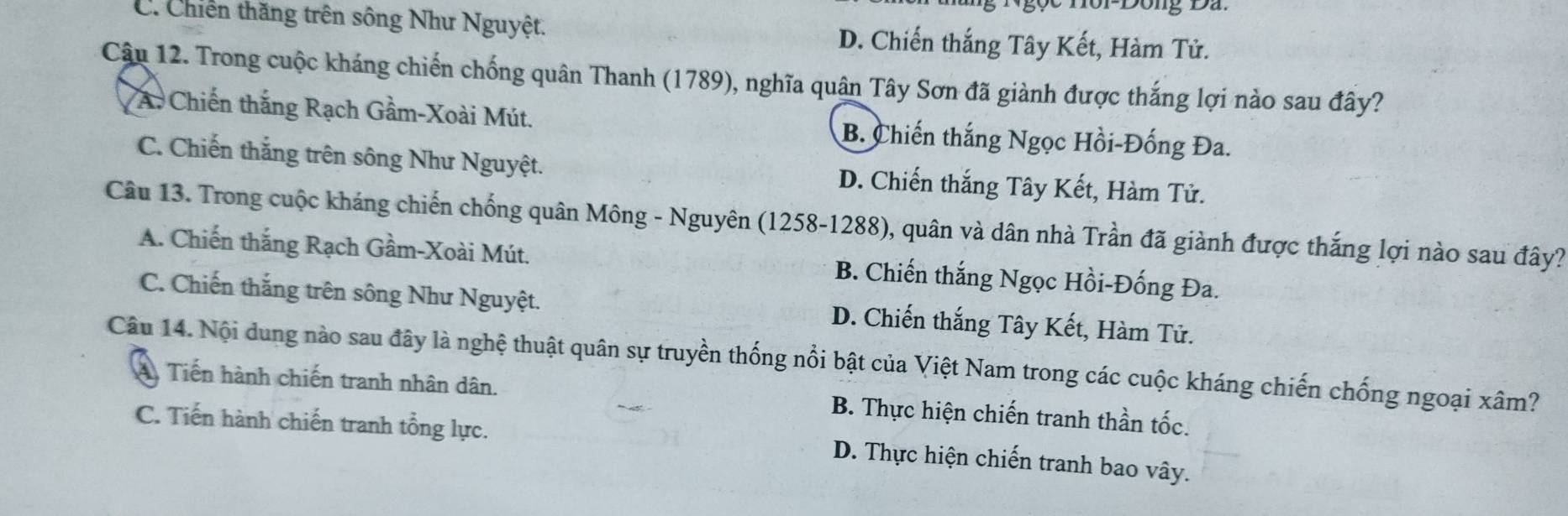 C. Chiến thăng trên sông Như Nguyệt. D. Chiến thắng Tây Kết, Hàm Tử.
Câu 12. Trong cuộc kháng chiến chống quân Thanh (1789), nghĩa quân Tây Sơn đã giành được thắng lợi nào sau đây?
A. Chiến thắng Rạch Gầm-Xoài Mút. B. Chiến thắng Ngọc Hồi-Đống Đa.
C. Chiến thắng trên sông Như Nguyệt. D. Chiến thắng Tây Kết, Hàm Tử.
Câu 13. Trong cuộc kháng chiến chống quân Mông - Nguyên (1258-1288), quân và dân nhà Trần đã giành được thắng lợi nào sau đây?
A. Chiến thắng Rạch Gầm-Xoài Mút. B. Chiến thắng Ngọc Hồi-Đống Đa.
C. Chiến thắng trên sông Như Nguyệt. D. Chiến thắng Tây Kết, Hàm Tử.
Câu 14. Nội dung nào sau đây là nghệ thuật quân sự truyền thống nổi bật của Việt Nam trong các cuộc kháng chiến chống ngoại xâm?
A Tiến hành chiến tranh nhân dân. B. Thực hiện chiến tranh thần tốc.
C. Tiến hành chiến tranh tổng lực.
D. Thực hiện chiến tranh bao vây.