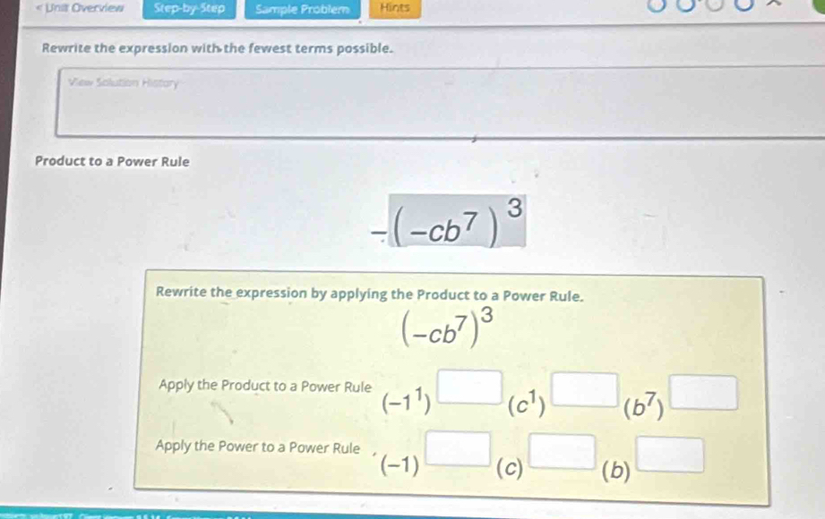 < Unit Overview 1G°+)^^circ C_ ^circ  Sample Problem Hints 
Rewrite the expression with the fewest terms possible. 
View Solution Histary 
Product to a Power Rule
-(-cb^7)^3
Rewrite the expression by applying the Product to a Power Rule.
(-cb^7)^3
Apply the Product to a Power Rule (-1^1)^□ (c^1)^□ (b^7)^□ 
Apply the Power to a Power Rule (-1)^□  (c) □ _(b) □