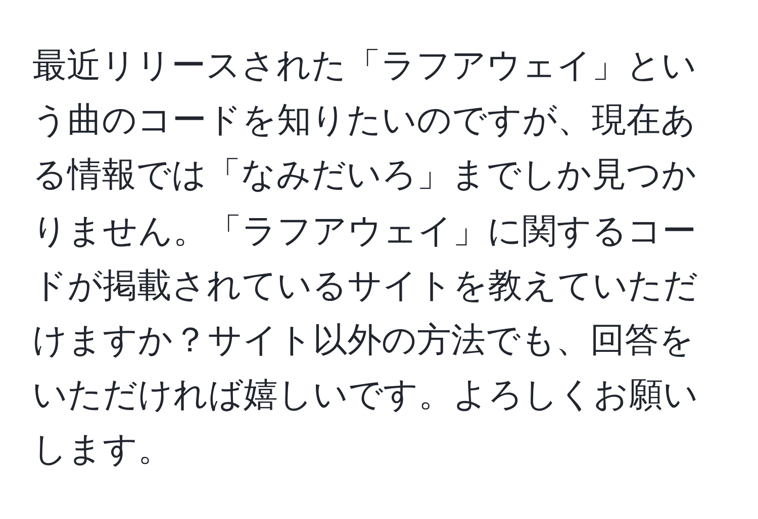 最近リリースされた「ラフアウェイ」という曲のコードを知りたいのですが、現在ある情報では「なみだいろ」までしか見つかりません。「ラフアウェイ」に関するコードが掲載されているサイトを教えていただけますか？サイト以外の方法でも、回答をいただければ嬉しいです。よろしくお願いします。