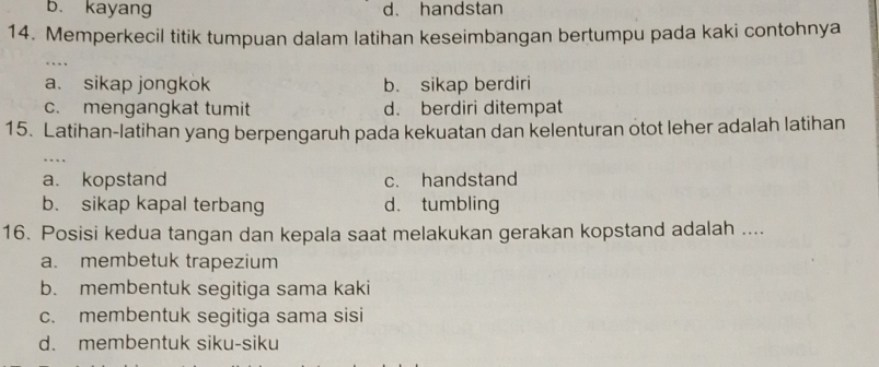 b. kayang d. handstan
14. Memperkecil titik tumpuan dalam latihan keseimbangan bertumpu pada kaki contohnya
a. sikap jongkok b. sikap berdiri
c. mengangkat tumit d. berdiri ditempat
15. Latihan-latihan yang berpengaruh pada kekuatan dan kelenturan otot leher adalah latihan
. .
a. kopstand c. handstand
b. sikap kapal terbang d. tumbling
16. Posisi kedua tangan dan kepala saat melakukan gerakan kopstand adalah ....
a. membetuk trapezium
b. membentuk segitiga sama kaki
c. membentuk segitiga sama sisi
d. membentuk siku-siku