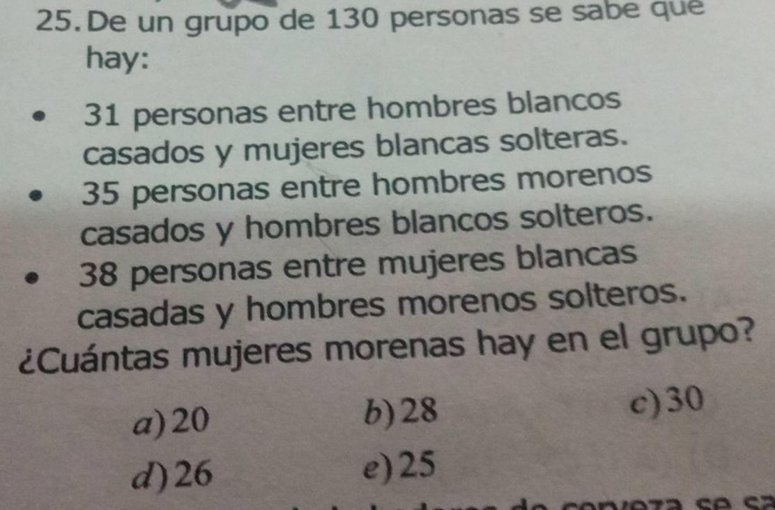 De un grupo de 130 personas se sabe que
hay:
31 personas entre hombres blancos
casados y mujeres blancas solteras.
35 personas entre hombres morenos
casados y hombres blancos solteros.
38 personas entre mujeres blancas
casadas y hombres morenos solteros.
¿Cuántas mujeres morenas hay en el grupo?
a) 20 b) 28 c) 30
d) 26 e) 25