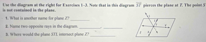 Use the diagram at the right for Exercises 1-3. Note that in this diagram overline ST pierces the plane at 7. The point S
is not contained in the plane. 
1. What is another name for plane Z?_
s
2. Name two opposite rays in the diagram._ 
_
v
3. Where would the plane STL intersect plane Z?_ 
2 x
