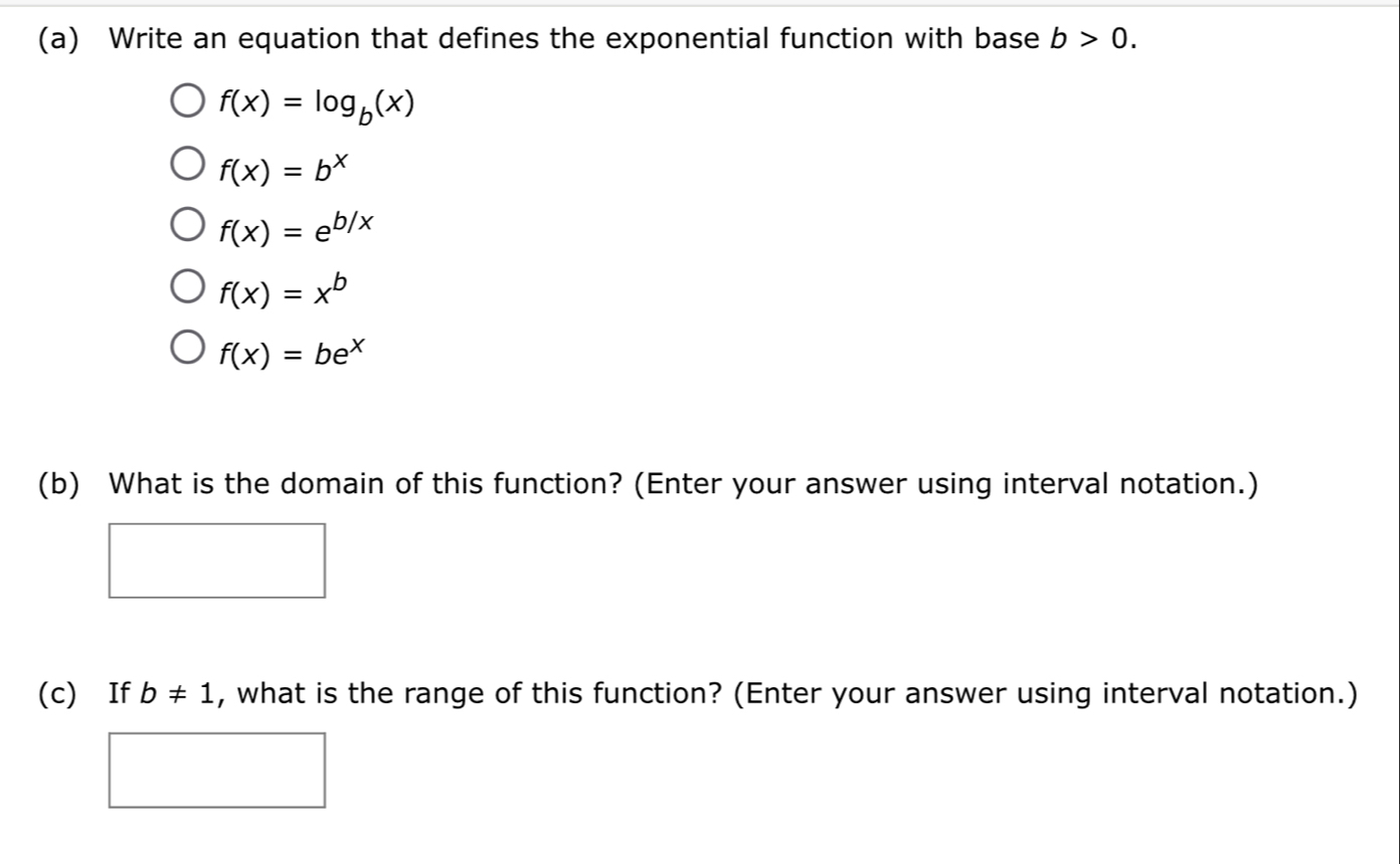 Write an equation that defines the exponential function with base b>0.
f(x)=log _b(x)
f(x)=b^x
f(x)=e^(b/x)
f(x)=x^b
f(x)=be^x
(b) What is the domain of this function? (Enter your answer using interval notation.)
(c) If b!= 1 , what is the range of this function? (Enter your answer using interval notation.)