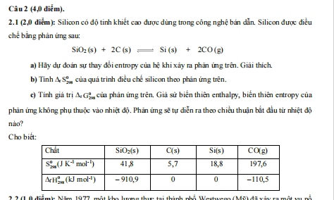 (4,0 điểm).
2.1 (2,0 điểm): Silicon có độ tinh khiết cao được dùng trong công nghệ bán dẫn. Silicon được điều
chế bằng phản ứng sau:
SiO_2(s)+2C(s)leftharpoons Si(s)+2CO(g)
a) Hãy dự đoán sự thay đổi entropy của hệ khi xây ra phản ứng trên, Giải thích,
b) Tinh △ _rS_(2m)° của quá trình điều chế silicon theo phản ứng trên.
e) Tính giá trị △ _rG_(2m)^n của phản ứng trên. Giả sử biển thiên enthalpy, biển thiên entropy của
phản ứng không phụ thuộc vào nhiệt độ. Phản ứng sẽ tự diễn ra theo chiều thuận bắt đầu từ nhiệt độ
nào?
Cho biết:
2,2 (1 0 điểm): Năm 1977, một kho lượng thực tại thành phố Wastwage (Mỹ) đã xáy ra một vụ nổ