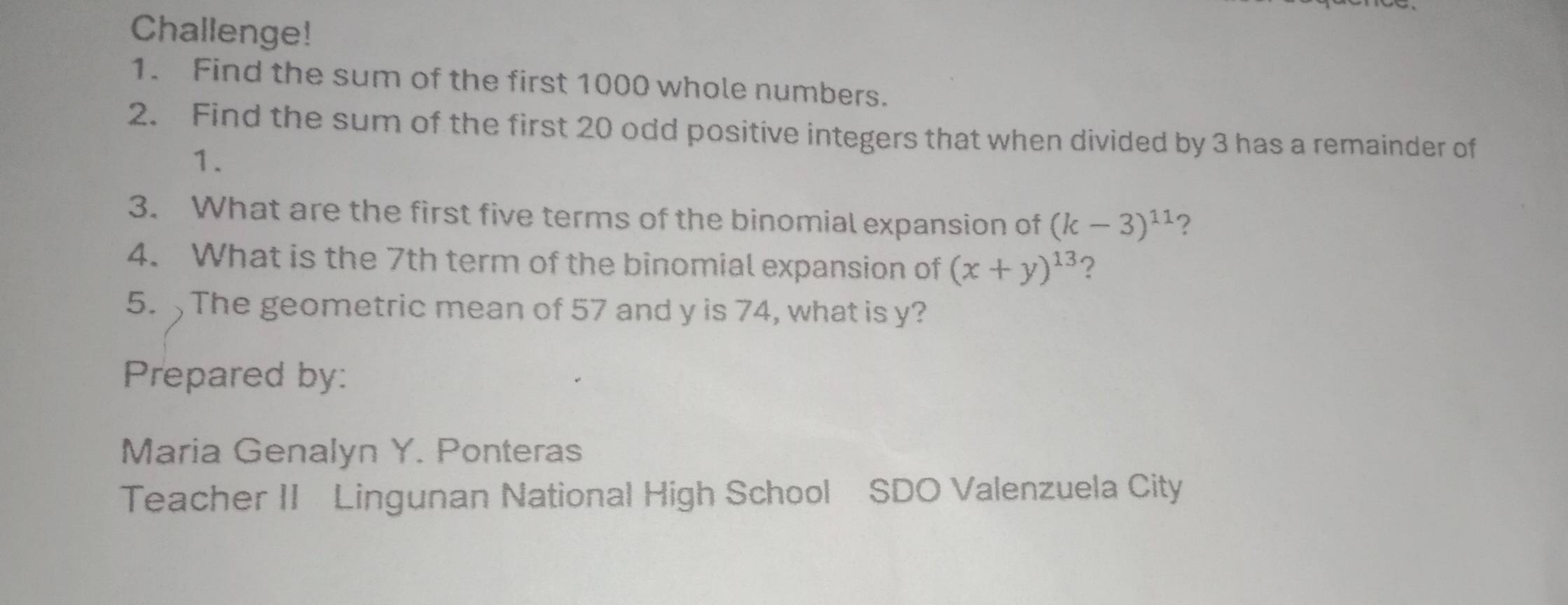 Challenge! 
1. Find the sum of the first 1000 whole numbers. 
2. Find the sum of the first 20 odd positive integers that when divided by 3 has a remainder of 
1. 
3. What are the first five terms of the binomial expansion of (k-3)^11 ? 
4. What is the 7th term of the binomial expansion of (x+y)^13 ? 
5. The geometric mean of 57 and y is 74, what is y? 
Prepared by: 
Maria Genalyn Y. Ponteras 
Teacher II Lingunan National High School SDO Valenzuela City