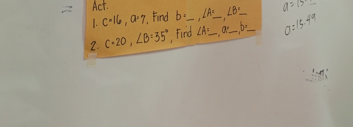 Act. 
1. c=16, a=7 ,Find b=_ , ∠ A=_ , ∠ B=_ 
a=7=1
2. C=20, ∠ B=35° , Find ∠ A=_ , a=_ , b=_  _ a=15.49