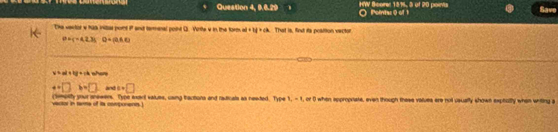 Question 4, 9.6.29 B HW Score: 18%, 3 of 20 points Save
O Points: 0 of 1
Die ventit v has initial port i and terminal point Q. Virte v in the form a +Iy>ck That is, find its poallion vector
DA∩ A23) Q=(0,6,5)
V=alqbgerta wo
a=□ b=□ and a+□
(Semally your snewers. Type exsol values, caing tractons and radicals as needed. Type 1, -1 , or 0 when appropriate, even though tese values ere not usually shown expticly when writing a
vector in terme of its components.)