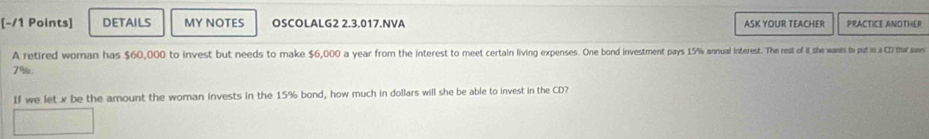 DETAILS MY NOTES OSCOLALG2 2.3.017.NVA ASK YOUR TEACHER PRACTICE ANOTHER 
A retired woman has $60,000 to invest but needs to make $6,000 a year from the interest to mee cerain inse n pays 15/% annual interest. Th rest of of it she wants to put in a C2 tha saws
7%. 
If we let x be the amount the woman invests in the 15% bond, how much in dollars will she be able to invest in the CD?