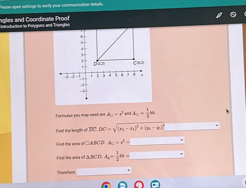 Please open settings to verify your communication details.
ngles and Coordinate Proof
Introduction to Polygons and Triangles
Formulas you may need are A_□ =s^2 and A_△ = 1/2 bh.
Find the length of overline DC.DC=sqrt((x_2)-x_1)^2+(y_2-y_1)^2
Find the area of □ ABCD.A_□ =s^2=_ 
Find the area of △ BCD.A_△ = 1/2 bh=□
Therefore: