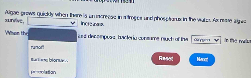 op down me n d .
Algae grows quickly when there is an increase in nitrogen and phosphorus in the water. As more algae
survive, increases.
When the and decompose, bacteria consume much of the oxygen in the wate
runoff
surface biomass
Reset Next
percolation