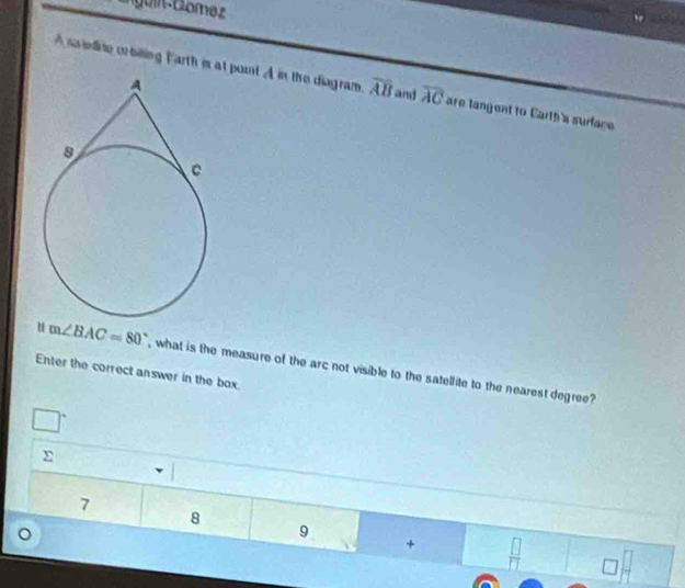 Cuin Gomez
A ss ielie cobiing Farth is at pount A in the diagram. overline AB and overline AC are langent to Carth's surface 
u m∠ BAC=80°
Enter the correct answer in the box. , what is the measure of the arc not visible to the satellite to the nearest degree?
7
8
9
+  □ /□  