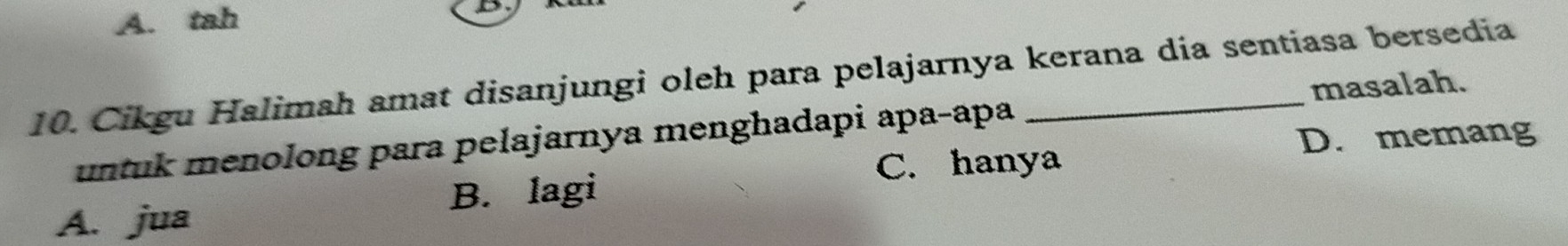 A. tah
D
10. Cikgu Halimah amat disanjungi oleh para pelajarnya kerana dia sentiasa bersedia
untuk menolong para pelajarnya menghadapi apa-apa masalah.
D. memang
A. jua B. lagi C. hanya