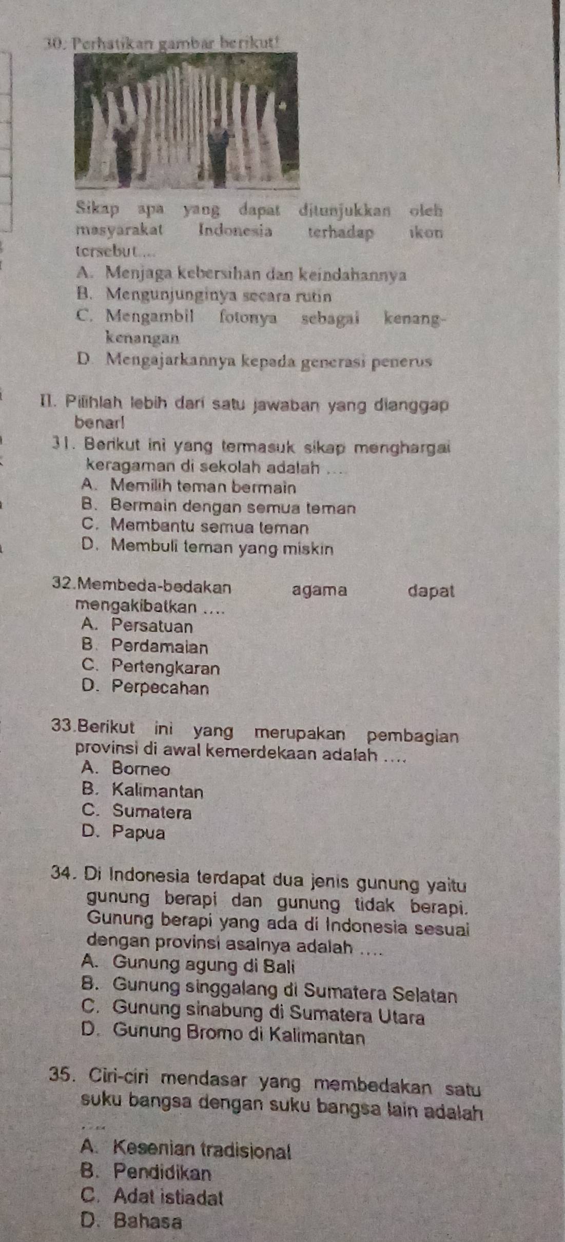 3Pan gambar berikut!
Sikap apa yang dapat djtunjukkan oleh
masyarakat Indonesia terhadap ikon
torsebut....
A. Menjaga kebersihan dan keindahannya
B. Mengunjunginya secara rutin
C. Mengambil fotonya sebagai kenang-
kenangan
D. Mengajarkannya kepəda generasi penerus
I1. Pilihlah lebih darí satu jawaban yang dianggap
benar!
31. Berikut ini yang termasuk sikap menghargai
keragaman di sekolah adalah ...
A. Memilih teman bermain
B. Bermain dengan semua teman
C. Membantu semua teman
D. Membuli teman yang miskin
32. Membeda-bedakan agama dapat
mengakibatkan ....
A. Persatuan
B. Perdamaian
C. Pertengkaran
D. Perpecahan
33.Berikut ini yang merupakan pembagian
provinsi di awal kemerdekaan adalah ....
A. Borneo
B， Kalimantan
C. Sumatera
D. Papua
34. Di Indonesia terdapat dua jenis gunung yaitu
gunung berapi dan gunung tidak berapi.
Gunung berapi yang ada di Indonesia sesuai
dengan provinsi asalnya adalah ....
A. Gunung agung di Bali
B. Gunung singgalang di Sumatera Selatan
C. Gunung sinabung di Sumatera Utara
D. Gunung Bromo di Kalimantan
35. Ciri-ciri mendasar yang membedakan satu
suku bangsa dengan suku bangsa lain adalah
A. Kesenian tradisional
B. Pendidikan
C. Adat istiadat
D. Bahasa