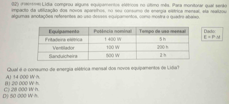 (F080151H6) Lídia comprou alguns equipamentos elétricos no último mês. Para monitorar qual seráo
impacto da utilização dos novos aparelhos, no seu consumo de energia elétrica mensal, ela realizou
algumas anotações referentes ao uso desses equipamentos, como mostra o quadro abaixo.
Dado:
E=P· △ t
Qual é o consumo de energia elétrica mensal dos novos equipamentos de Lídia?
A) 14 000 W·h.
B) 20 000 W·h.
C) 28 000 W·h.
D) 50 000 W·h.