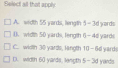 Select all that apply.
A. width 55 yards, length 5-3d yards
B. width 50 yards, length 6-4d yards
C. width 30 yards, length 10-6d yards
D. width 60 yards, length 5-3d yards