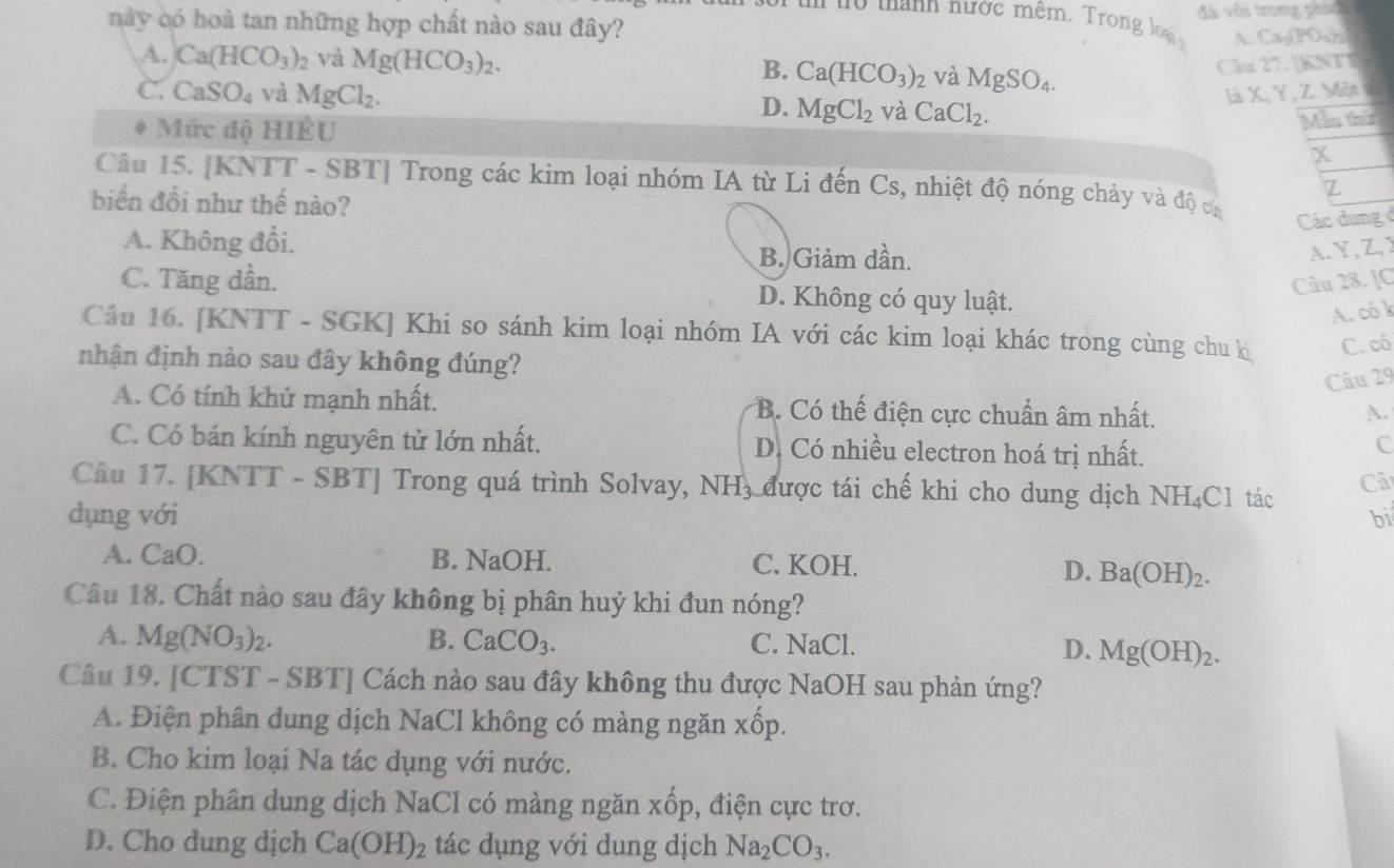 này có hoà tan những hợp chất nào sau đây? đá với trong phái
i t tanh nược mêm . Tro    A. CayPOwb
A. Ca(HCO_3)_2 và Mg(HCO_3)_2. B. Ca(HCO_3)_2 và MgSO_4.
Cân 27. [KNTI
C. CaSO_4 và MgCl_2. D. MgCl_2 và CaCl_2.
là X, Y, Z. Mệt
Mức độ HIÊU
Mẫn thứ
X
Câu 15. [KNTT - SBT] Trong các kim loại nhóm IA từ Li đến Cs, nhiệt độ nóng chảy và độ ca
biển đồi như thế nào?
Z
Các dungở
A. Không đổi. B. Giảm dần.
A.Y,Z,Y
Câu 28. [C
C. Tăng dần. D. Không có quy luật.
A. có k
Câu 16. [KNTT - SGK] Khi so sánh kim loại nhóm IA với các kim loại khác trong cùng chu kị C. có
nhận định nào sau đây không đúng?
Câu 29
A. Có tính khử mạnh nhất. B. Có thế điện cực chuẩn âm nhất.
A.
C. Có bán kính nguyên tử lớn nhất. D. Có nhiều electron hoá trị nhất.
c
Câu 17. [KNTT - SBT] Trong quá trình Solvay, NH, được tái chế khi cho dung dịch NH₄C1 tác Cã
dụng với bi
A. CaO. B. NaOH. C. KOH.
D. E a(OH)_2.
Câu 18. Chất nào sau đây không bị phân huỷ khi đun nóng?
A. Mg(NO_3)_2. B. CaCO_3. C. NaCl. D. Mg(OH)_2.
Câu 19. [CTST - SBT] Cách nào sau đây không thu được NaOH sau phản ứng?
A. Điện phân dung dịch NaCl không có màng ngăn xốp.
B. Cho kim loại Na tác dụng với nước.
C. Điện phân dung dịch NaCl có màng ngăn xhat op , điện cực trơ.
D. Cho dung dịch Ca(OH)_2 tác dụng với dung dịch Na_2CO_3.