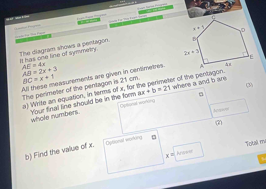 vle.mathswatch.co.uk @ ..
Exam Series Progress
31 / 80 Marks 143 / 240 Marks
18:47 Mon 9 Dec
Question Progress Exam Paper Progress
Grade For This Paper Grade For This Exam Series
2
U
The diagram shows a pentagon.
It has one line of symmetry.
AE=4x
AB=2x+3
BC=x+1
All these measurements are given in centimetres.
The perimeter of the pentagon is 21 cm. er of the pentagon.
(3)
a) Write an equation, in terms of x, for ax+b=21 where a and b are
Your final line should be in the form
Answer
whole numbers. Optional working
(2)
Total m
b) Find the value of x. Optional working
x= Answer
Sư