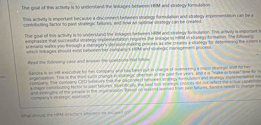 The goal of this activity is to understand the linkages between HRM and strategy formulation. 
This activity is important because a disconnect between strategy formulation and strategy implementation can be a 
contributing factor to past strategic failures, and how an optimal strategy can be created. 
The goal of this activity is to understand the linkages between HRM and strategy formulation. This activity is important t 
emphasize that successful strategy implementation requires the linkage to HRM in strategy formation. The following 
scenario walks you through a manager's decision-making process as she creates a strategy for determining the extent t 
which linkages should exist between her company's HRM and strategic management process. 
Read the following case and answer the questions that follow. 
ces Sandra is an HR executive for her company and has been put in charge of overseeing a major strategic shift for her 
organization. This is the third such change in strategic direction in the past five years, and it is "make or break" time for he 
company. The company CEO believes that the disconnect between strategy formulation and strategy implementation wa 
a major contributing factor to past failures. Specifically, the past two strategic choices did not reflect the actual capabilitie: 
and strengths of the people in the organization. Based on lessons learned from past failures, Sandra needs to change the 
company's strategic approach. 
What should the HRM director's attention be focused on?