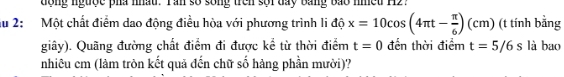 dong ngược pha nhậu. Tan số song trên sối đay bang bao nheu H2. 
au 2: Một chất điểm dao động điều hòa với phương trình li độ x=10cos (4π t- π /6 )(cm) (t tính bằng 
giây). Quãng đường chất điểm đi được kể từ thời điểm t=0 đến thời điểm t=5/6s là bao 
nhiêu cm (làm tròn kết quả đến chữ số hàng phần mười)?