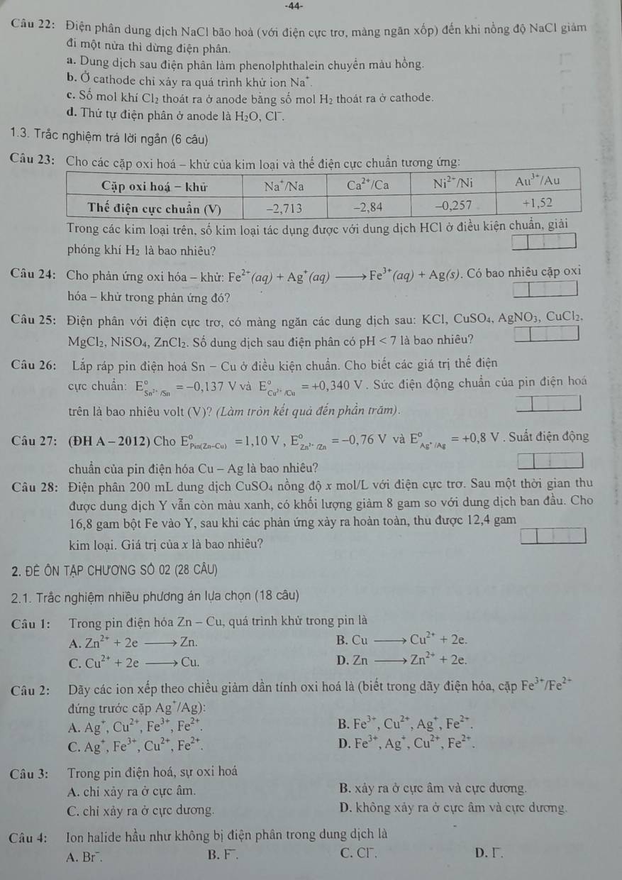 44-
Cầu 22: Điện phân dung dịch NaCl bão hoà (với điện cực trơ, màng ngân xốp) đến khi nồng độ NaCl giảm
đi một nửa thì dừng điện phân.
a. Dung dịch sau điện phần làm phenolphthalein chuyển màu hồng.
b. Ở cathode chỉ xảy ra quá trình khử ion Na^+.
c. Số mol khí Cl_2 thoát ra ở anode bằng số mol H_2 thoát ra ở cathode.
d. Thứ tự điện phân ở anode là H_2O,Cl^-.
1.3. Trắc nghiệm trá lời ngắn (6 câu)
Câu 23: Cho các n cực chuẩn tương ứng:
Trong các kim loại trên, số kim loại tác dụng được với dung dịch HCl ở điều kiện ch
phóng khí H_2 là bao nhiêu?
□
Câu 24: Cho phản ứng oxi hóa - khử: Fe^(2+)(aq)+Ag^+(aq)to Fe^(3+)(aq)+Ag(s). Có bao nhiêu cặp oxi
hóa - khử trong phản ứng đó?
□
Câu 25: Điện phân với điện cực trơ, có màng ngăn các dung dịch sau: KCl, CuSO4, AgNO_3, CuCl₂.
MgCl_2,NiSO_4,ZnCl_2. Số dung dịch sau điện phân có ị H<7</tex> là bao nhiêu? □
Câu 26: Lắp ráp pin điện hoá Sr -C du ở điều kiện chuẩn. Cho biết các giá trị thể điện
cực chuẩn: E_Sn^(2+)/Sn^circ =-0,137V và E_Cu^(2+)/Cu^circ =+0,340V. Sức điện động chuẩn của pin điện hoá
trên là bao nhiêu volt (V)? (Làm tròn kết quả đến phần trăm).
□
Câu 27: (ĐH A - 2012) Cho E_(Pin(Zn-Cu))°=1,10V,E_Zn^(2+)/Zn^circ =-0,76V và E_Ag^+/Ag°=+0,8V Suất điện động
chuẩn của pin điện hóa Cu - Ag là bao nhiêu?
□
Câu 28: Điện phân 200 mL dung dịch CuSO₄ nồng độ x mol/L với điện cực trơ. Sau một thời gian thu
được dung dịch Y vẫn còn màu xanh, có khối lượng giảm 8 gam so với dung dịch ban đầu. Cho
16,8 gam bột Fe vào Y, sau khi các phản ứng xày ra hoàn toàn, thu được 12,4 gam
kim loại. Giá trị của x là bao nhiêu?
□
2. ĐÊ ÔN TẠP CHươNG SÔ 02 (28 CÂU)
2.1. Trắc nghiệm nhiều phương án lựa chọn (18 câu)
Câu 1: Trong pin điện hóa Zn-Cu ,  quá trình khử trong pin là
A. Zn^(2+)+2eto Zn. B. Cuto Cu^(2+)+2e.
C. Cu^(2+)+2eto Cu. D. Znto Zn^(2+)+2e.
Câu 2: Dãy các ion xếp theo chiều giảm dần tính oxi hoá là (biết trong dãy điện hóa, cặp Fe^(3+)/Fe^(2+)
đứng trước cặp Ag^+/Ag):
A. Ag^+,Cu^(2+),Fe^(3+),Fe^(2+). B. Fe^(3+),Cu^(2+),Ag^+,Fe^(2+).
D.
C. Ag^+,Fe^(3+),Cu^(2+),Fe^(2+). Fe^(3+),Ag^+,Cu^(2+),Fe^(2+).
Câu 3: Trong pin điện hoá, sự oxi hoá
A. chi xảy ra ở cực âm. B. xảy ra ở cực âm và cực dương.
C. chi xảy ra ở cực dương. D. không xảy ra ở cực âm và cực dương.
Câu 4: Ion halide hầu như không bị điện phân trong dung dịch là
A. Br¯. B. F. C. Cr. D. Γ.