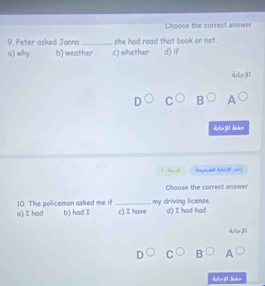 Choose the correct answer
9. Peter asked Janna _she had read that book or not.
a) why b) weather c) whether d) if
A
d>y báá>
1 : dojall doyouall al?l! jis!
Choose the correct answer
10. The policeman asked me if _my driving license.
a) I had b) had I c) I have d) I had had
aL>yl
A
dl>y1 dán>