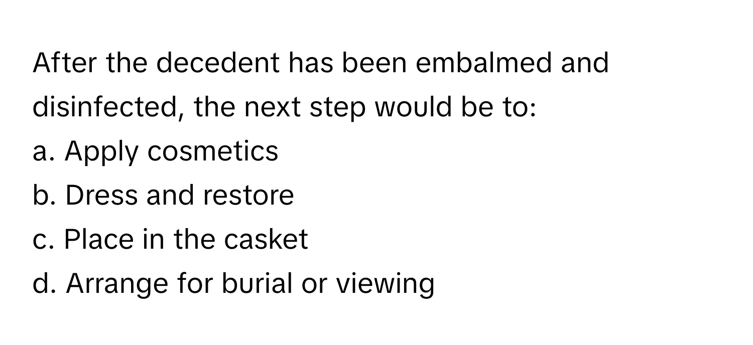 After the decedent has been embalmed and disinfected, the next step would be to:

a. Apply cosmetics
b. Dress and restore
c. Place in the casket
d. Arrange for burial or viewing