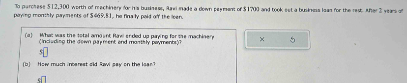 To purchase $12,300 worth of machinery for his business, Ravi made a down payment of $1700 and took out a business loan for the rest. After 2 years of 
paying monthly payments of $469.81, he finally paid off the loan. 
(a) What was the total amount Ravi ended up paying for the machinery × 5
(including the down payment and monthly payments)?
$
(b) How much interest did Ravi pay on the loan?