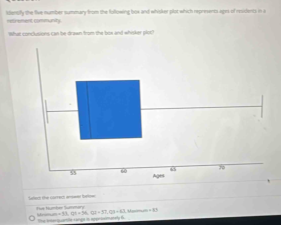 ldentify the five number summary from the following box and whisker plot which represents ages of residents in a 
retrement communty. 
What conclusions can be drawn from the box and whisker plot? 
Select the correct answer below: 
Five Number Summary: 
Minm =53, Q1=56, Q2=57, Q3=63 Maximum =85
The Interquartile range is approximately 6.