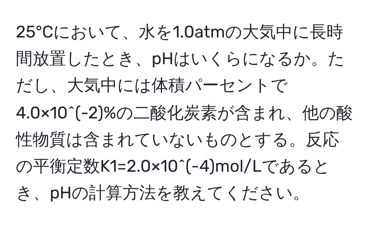 25°Cにおいて、水を1.0atmの大気中に長時間放置したとき、pHはいくらになるか。ただし、大気中には体積パーセントで4.0×10^(-2)%の二酸化炭素が含まれ、他の酸性物質は含まれていないものとする。反応の平衡定数K1=2.0×10^(-4)mol/Lであるとき、pHの計算方法を教えてください。