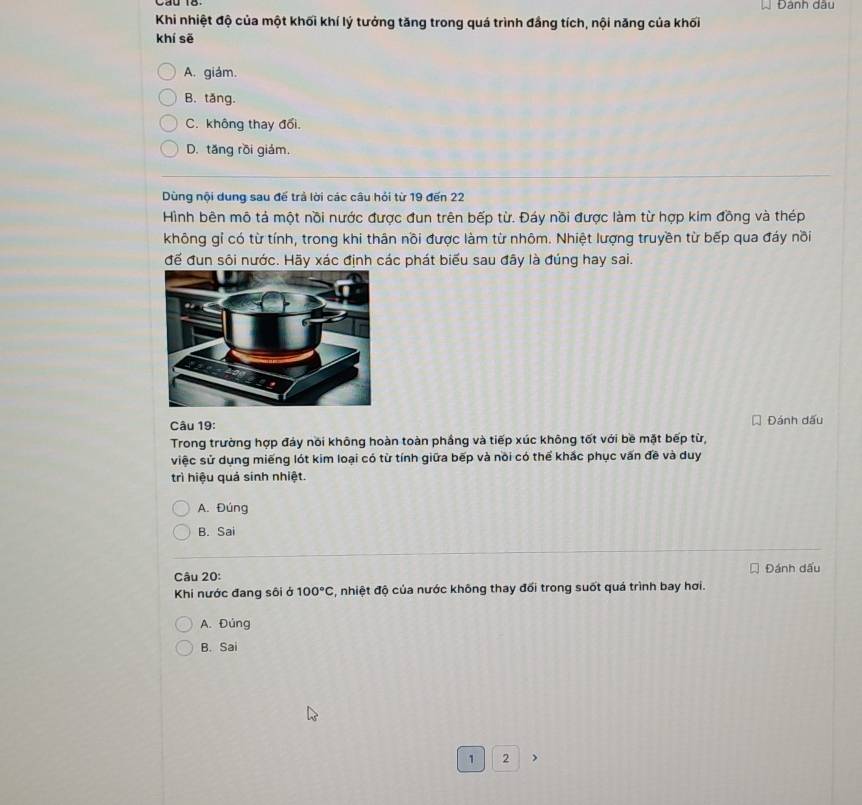 Đành dâu
Khi nhiệt độ của một khối khí lý tưởng tăng trong quá trình đầng tích, nội năng của khối
khí sẽ
A. giám.
B. tăng.
C. không thay đổi.
D. tăng rồi giám.
Dùng nội dung sau đế trả lời các câu hỏi từ 19 đến 22
Hình bên mô tả một nồi nước được đun trên bếp từ. Đáy nồi được làm từ hợp kim đồng và thép
không gỉ có từ tính, trong khi thân nồi được làm từ nhôm. Nhiệt lượng truyền từ bếp qua đáy nồi
đế đun sôi nước. Hãy xác định các phát biểu sau đây là đúng hay sai.
Câu 19: Đánh dấu
Trong trường hợp đảy nổi không hoàn toàn phầng và tiếp xúc không tốt với bề mặt bếp từ,
việc sử dụng miếng lót kim loại có từ tính giữa bếp và nồi có thể khắc phục vấn đề và duy
trì hiệu quả sinh nhiệt.
A. Đúng
B. Sai
Câu 20: Đánh dấu
Khi nước đang sôi ở 100°C , nhiệt độ của nước không thay đối trong suốt quá trình bay hơi.
A. Đúng
B. Sai
1 2 >