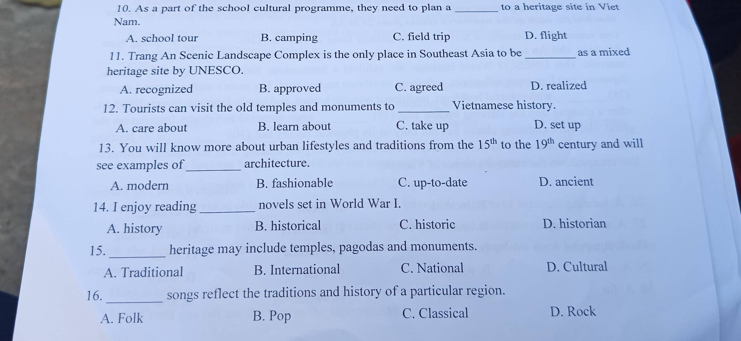 As a part of the school cultural programme, they need to plan a _to a heritage site in Viet
Nam.
A. school tour B. camping C. field trip D. flight
11. Trang An Scenic Landscape Complex is the only place in Southeast Asia to be_
as a mixed
heritage site by UNESCO.
A. recognized B. approved C. agreed D. realized
12. Tourists can visit the old temples and monuments to_ Vietnamese history.
A. care about B. learn about C. take up D. set up
13. You will know more about urban lifestyles and traditions from the 15^(th) to the 19^(th) century and will
see examples of_ architecture.
A. modern B. fashionable C. up-to-date D. ancient
14. I enjoy reading _novels set in World War I.
A. history B. historical C. historic D. historian
15._ heritage may include temples, pagodas and monuments.
A. Traditional B. International C. National D. Cultural
16. _songs reflect the traditions and history of a particular region.
A. Folk B. Pop C. Classical D. Rock