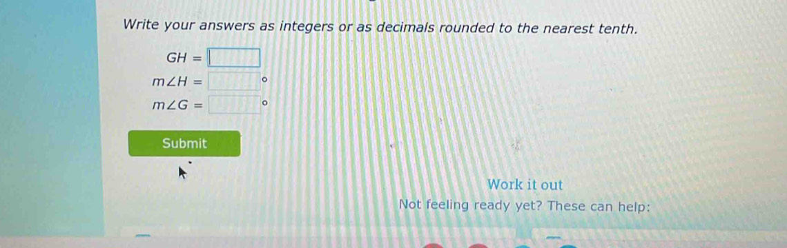 Write your answers as integers or as decimals rounded to the nearest tenth.
GH=□
m∠ H=□°
m∠ G=□°
Submit 
Work it out 
Not feeling ready yet? These can help: