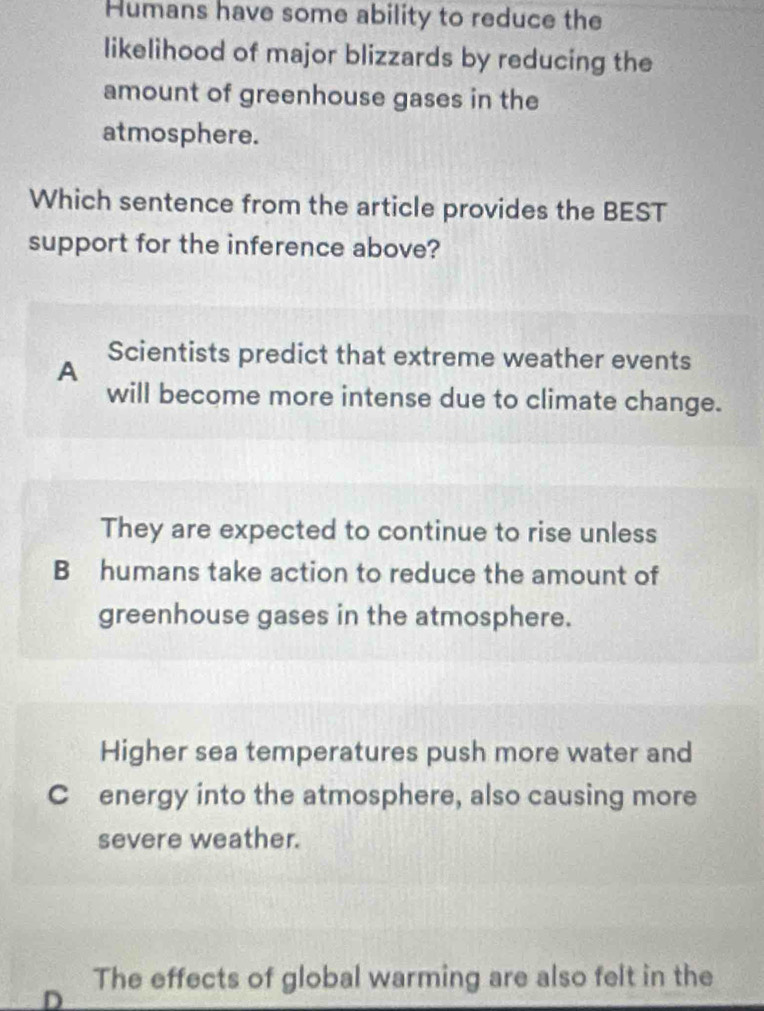 Humans have some ability to reduce the
likelihood of major blizzards by reducing the
amount of greenhouse gases in the
atmosphere.
Which sentence from the article provides the BEST
support for the inference above?
A
Scientists predict that extreme weather events
will become more intense due to climate change.
They are expected to continue to rise unless
B humans take action to reduce the amount of
greenhouse gases in the atmosphere.
Higher sea temperatures push more water and
C energy into the atmosphere, also causing more
severe weather.
D The effects of global warming are also felt in the