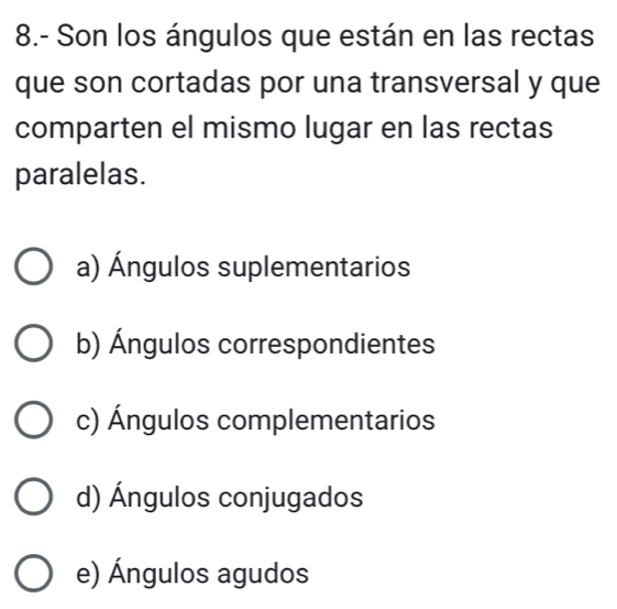 8.- Son los ángulos que están en las rectas
que son cortadas por una transversal y que
comparten el mismo lugar en las rectas
paralelas.
a) Ángulos suplementarios
b) Ángulos correspondientes
c) Ángulos complementarios
d) Ángulos conjugados
e) Ángulos agudos