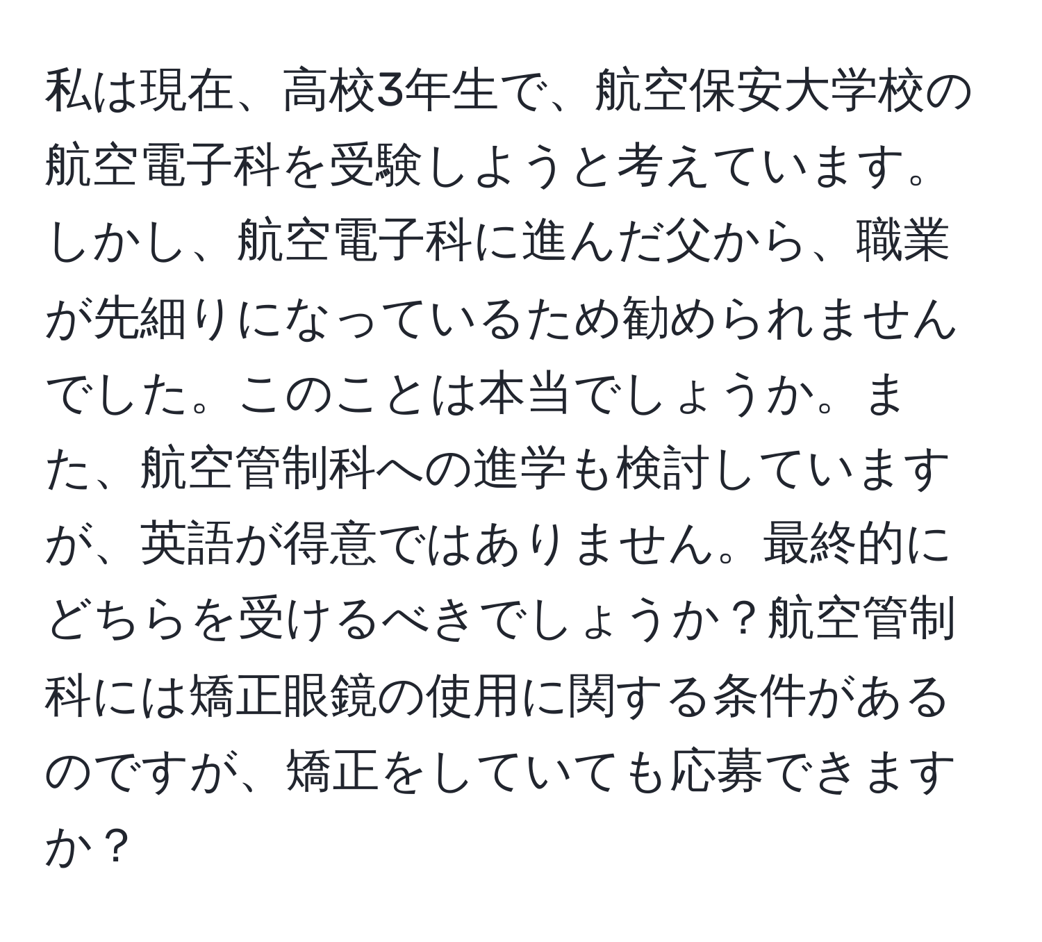私は現在、高校3年生で、航空保安大学校の航空電子科を受験しようと考えています。しかし、航空電子科に進んだ父から、職業が先細りになっているため勧められませんでした。このことは本当でしょうか。また、航空管制科への進学も検討していますが、英語が得意ではありません。最終的にどちらを受けるべきでしょうか？航空管制科には矯正眼鏡の使用に関する条件があるのですが、矯正をしていても応募できますか？